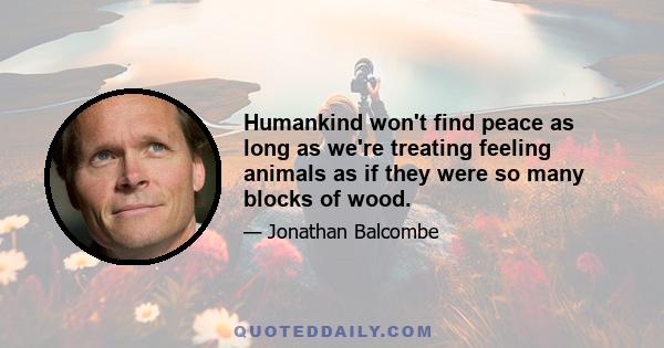 Humankind won't find peace as long as we're treating feeling animals as if they were so many blocks of wood.