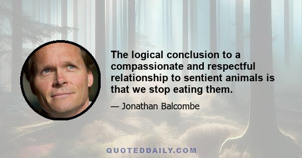 The logical conclusion to a compassionate and respectful relationship to sentient animals is that we stop eating them.