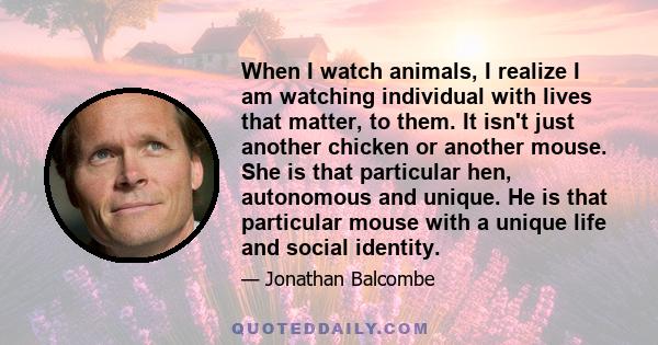 When I watch animals, I realize I am watching individual with lives that matter, to them. It isn't just another chicken or another mouse. She is that particular hen, autonomous and unique. He is that particular mouse