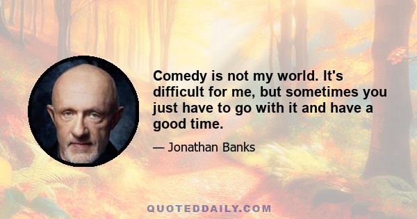 Comedy is not my world. It's difficult for me, but sometimes you just have to go with it and have a good time.