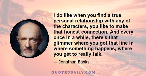 I do like when you find a true personal relationship with any of the characters, you like to make that honest connection. And every once in a while, there's that glimmer where you got that line in where something