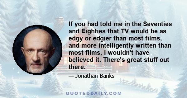 If you had told me in the Seventies and Eighties that TV would be as edgy or edgier than most films, and more intelligently written than most films, I wouldn't have believed it. There's great stuff out there.