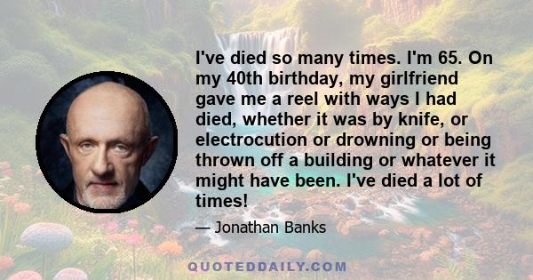 I've died so many times. I'm 65. On my 40th birthday, my girlfriend gave me a reel with ways I had died, whether it was by knife, or electrocution or drowning or being thrown off a building or whatever it might have