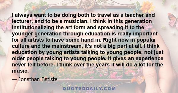 I always want to be doing both to travel as a teacher and lecturer, and to be a musician. I think in this generation institutionalizing the art form and spreading it to the younger generation through education is really 