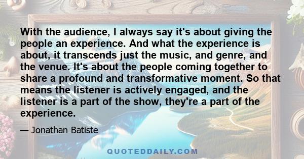 With the audience, I always say it's about giving the people an experience. And what the experience is about, it transcends just the music, and genre, and the venue. It's about the people coming together to share a