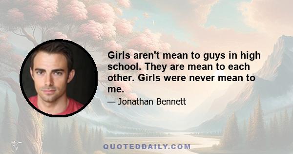 Girls aren't mean to guys in high school. They are mean to each other. Girls were never mean to me.