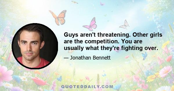 Guys aren't threatening. Other girls are the competition. You are usually what they're fighting over.