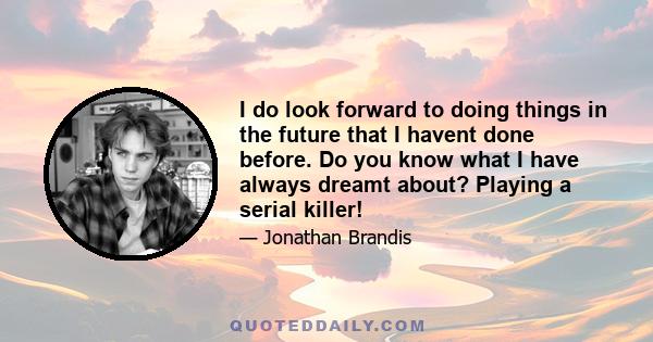 I do look forward to doing things in the future that I havent done before. Do you know what I have always dreamt about? Playing a serial killer!