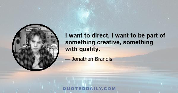 I want to direct, I want to be part of something creative, something with quality.