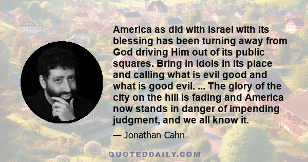 America as did with Israel with its blessing has been turning away from God driving Him out of its public squares. Bring in idols in its place and calling what is evil good and what is good evil. ... The glory of the