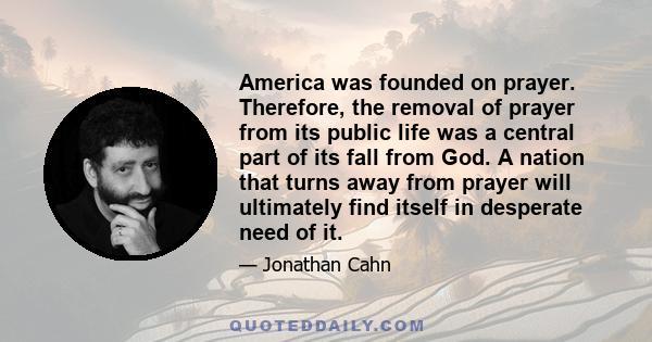 America was founded on prayer. Therefore, the removal of prayer from its public life was a central part of its fall from God. A nation that turns away from prayer will ultimately find itself in desperate need of it.