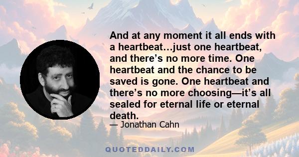 And at any moment it all ends with a heartbeat…just one heartbeat, and there’s no more time. One heartbeat and the chance to be saved is gone. One heartbeat and there’s no more choosing—it’s all sealed for eternal life