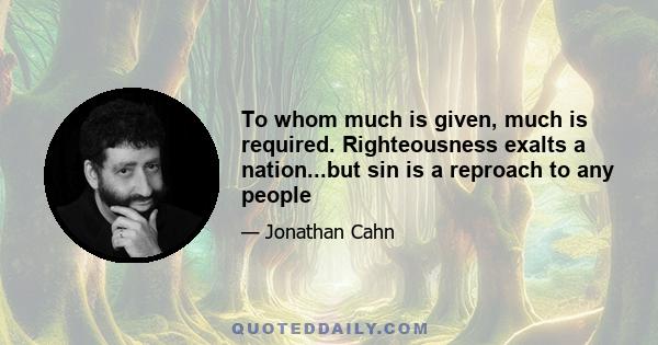 To whom much is given, much is required. Righteousness exalts a nation...but sin is a reproach to any people