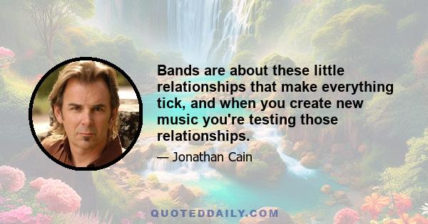 Bands are about these little relationships that make everything tick, and when you create new music you're testing those relationships.