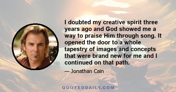 I doubted my creative spirit three years ago and God showed me a way to praise Him through song. It opened the door to a whole tapestry of images and concepts that were brand new for me and I continued on that path.