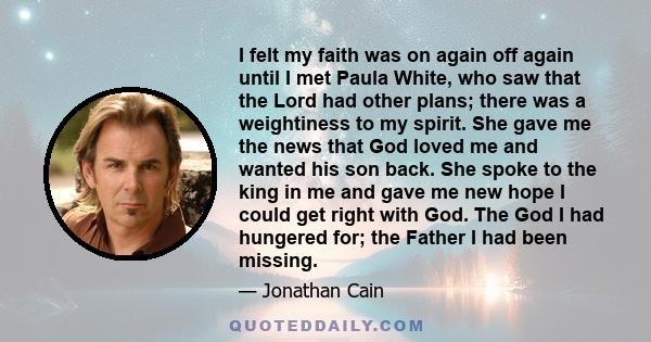 I felt my faith was on again off again until I met Paula White, who saw that the Lord had other plans; there was a weightiness to my spirit. She gave me the news that God loved me and wanted his son back. She spoke to