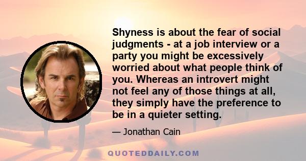 Shyness is about the fear of social judgments - at a job interview or a party you might be excessively worried about what people think of you. Whereas an introvert might not feel any of those things at all, they simply