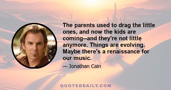 The parents used to drag the little ones, and now the kids are coming--and they're not little anymore. Things are evolving. Maybe there's a renaissance for our music.