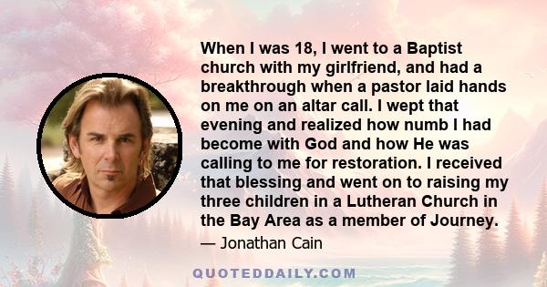 When I was 18, I went to a Baptist church with my girlfriend, and had a breakthrough when a pastor laid hands on me on an altar call. I wept that evening and realized how numb I had become with God and how He was