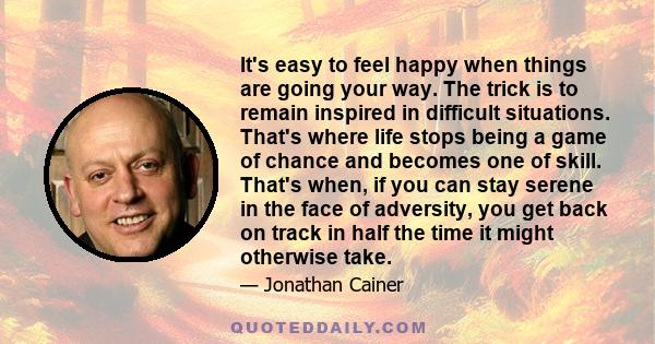 It's easy to feel happy when things are going your way. The trick is to remain inspired in difficult situations. That's where life stops being a game of chance and becomes one of skill. That's when, if you can stay