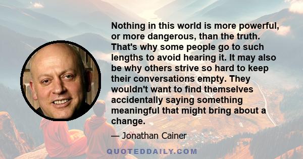 Nothing in this world is more powerful, or more dangerous, than the truth. That's why some people go to such lengths to avoid hearing it. It may also be why others strive so hard to keep their conversations empty. They