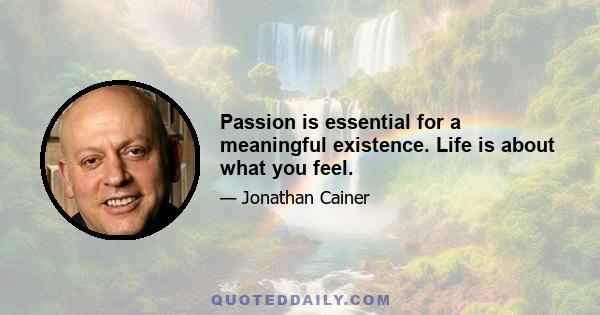 Passion is essential for a meaningful existence. Life is about what you feel.