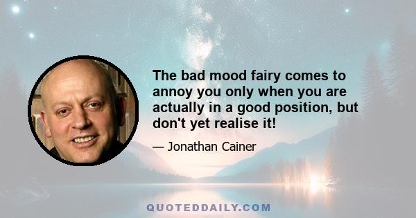 The bad mood fairy comes to annoy you only when you are actually in a good position, but don't yet realise it!