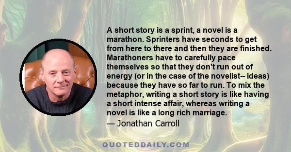 A short story is a sprint, a novel is a marathon. Sprinters have seconds to get from here to there and then they are finished. Marathoners have to carefully pace themselves so that they don't run out of energy (or in