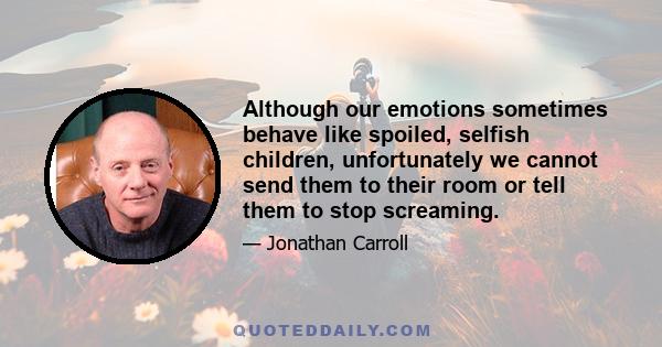 Although our emotions sometimes behave like spoiled, selfish children, unfortunately we cannot send them to their room or tell them to stop screaming.