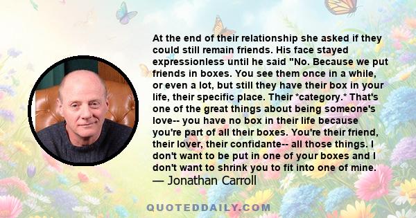 At the end of their relationship she asked if they could still remain friends. His face stayed expressionless until he said No. Because we put friends in boxes. You see them once in a while, or even a lot, but still