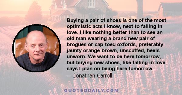 Buying a pair of shoes is one of the most optimistic acts I know, next to falling in love. I like nothing better than to see an old man wearing a brand new pair of brogues or cap-toed oxfords, preferably jaunty