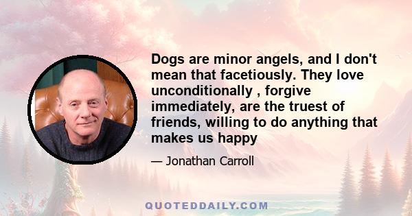 Dogs are minor angels, and I don't mean that facetiously. They love unconditionally , forgive immediately, are the truest of friends, willing to do anything that makes us happy