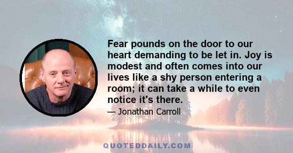 Fear pounds on the door to our heart demanding to be let in. Joy is modest and often comes into our lives like a shy person entering a room; it can take a while to even notice it's there.