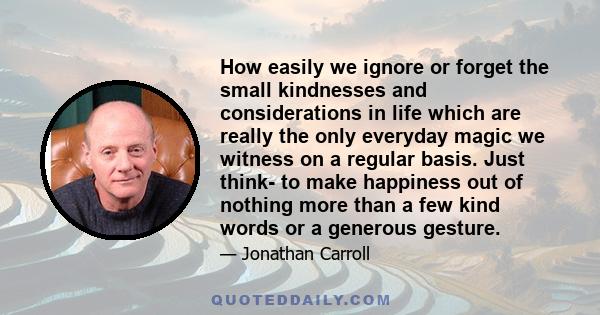 How easily we ignore or forget the small kindnesses and considerations in life which are really the only everyday magic we witness on a regular basis. Just think- to make happiness out of nothing more than a few kind