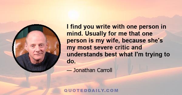 I find you write with one person in mind. Usually for me that one person is my wife, because she's my most severe critic and understands best what I'm trying to do.