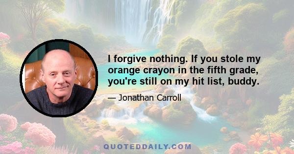 I forgive nothing. If you stole my orange crayon in the fifth grade, you're still on my hit list, buddy.