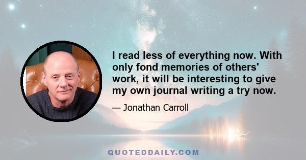 I read less of everything now. With only fond memories of others' work, it will be interesting to give my own journal writing a try now.