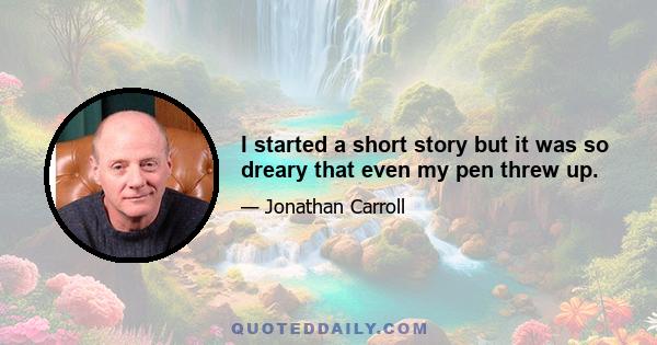 I started a short story but it was so dreary that even my pen threw up.