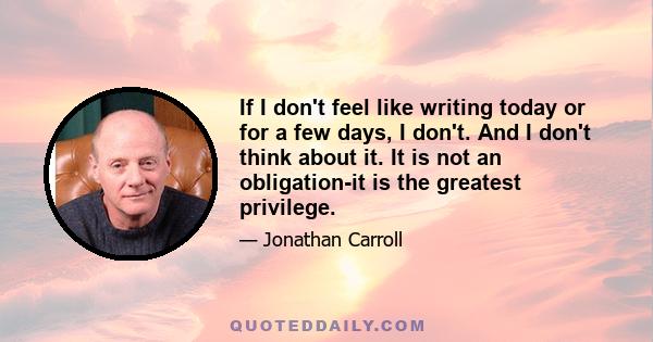 If I don't feel like writing today or for a few days, I don't. And I don't think about it. It is not an obligation-it is the greatest privilege.