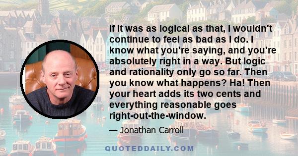 If it was as logical as that, I wouldn't continue to feel as bad as I do. I know what you're saying, and you're absolutely right in a way. But logic and rationality only go so far. Then you know what happens? Ha! Then