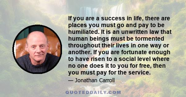 If you are a success in life, there are places you must go and pay to be humiliated. It is an unwritten law that human beings must be tormented throughout their lives in one way or another. If you are fortunate enough