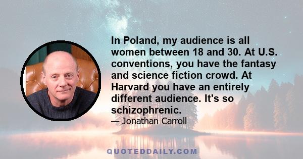 In Poland, my audience is all women between 18 and 30. At U.S. conventions, you have the fantasy and science fiction crowd. At Harvard you have an entirely different audience. It's so schizophrenic.