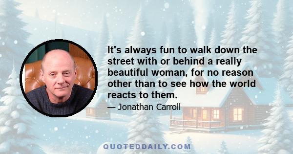 It's always fun to walk down the street with or behind a really beautiful woman, for no reason other than to see how the world reacts to them.