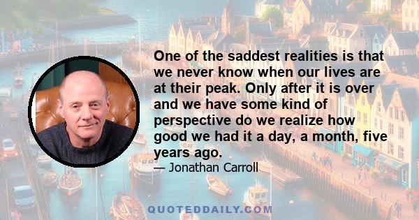 One of the saddest realities is that we never know when our lives are at their peak. Only after it is over and we have some kind of perspective do we realize how good we had it a day, a month, five years ago.