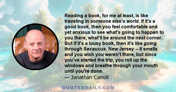 Reading a book, for me at least, is like traveling in someone else's world. If it's a good book, then you feel comfortable and yet anxious to see what's going to happen to you there, what'll be around the next corner.