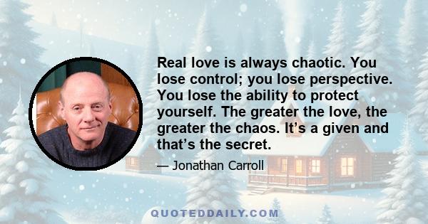 Real love is always chaotic. You lose control; you lose perspective. You lose the ability to protect yourself. The greater the love, the greater the chaos. It’s a given and that’s the secret.