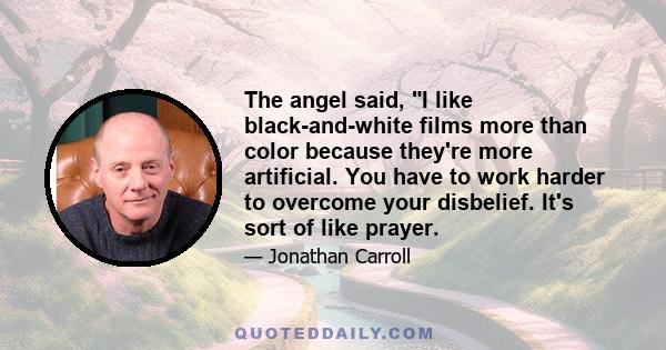 The angel said, I like black-and-white films more than color because they're more artificial. You have to work harder to overcome your disbelief. It's sort of like prayer.