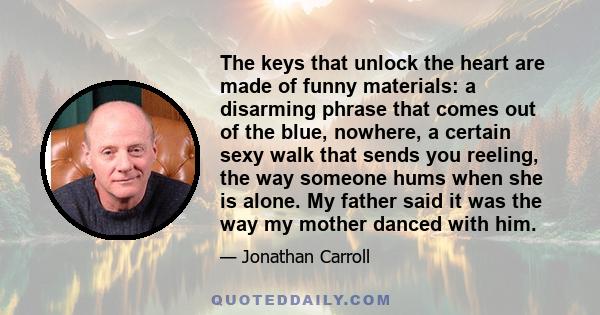 The keys that unlock the heart are made of funny materials: a disarming phrase that comes out of the blue, nowhere, a certain sexy walk that sends you reeling, the way someone hums when she is alone. My father said it