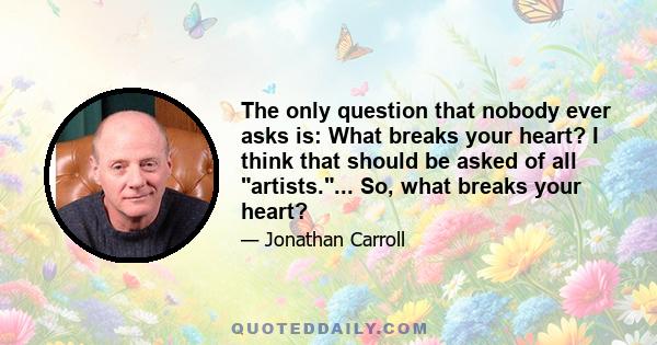 The only question that nobody ever asks is: What breaks your heart? I think that should be asked of all artists.... So, what breaks your heart?