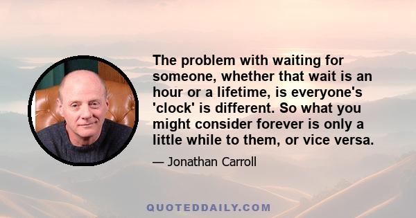 The problem with waiting for someone, whether that wait is an hour or a lifetime, is everyone's 'clock' is different. So what you might consider forever is only a little while to them, or vice versa.